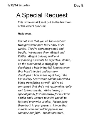 8/30/14 Saturday Day 9 
A Special Request 
This is the email I sent out to the brethren 
of the elders quorum: 
Hello men, 
I'm not sure that you all know but our 
twin girls were born last Friday at 26 
weeks. They're extremely small and 
fragile. We named them Abigail and 
Kaitlin. Abigail is doing well and 
responding as would be expected. Kaitlin, 
on the other hand, is struggling. She 
developed a hole in her left lung early on 
that hasn't healed and has now 
developed a hole in the right lung. She 
has a leaky heart valve and has needed a 
blood transfusion as well. We're all 
concerned that she's not responding really 
well to treatments. We're having a 
special family fast tomorrow for our little 
Kaitlin and I wanted to invite you all to 
fast and pray with us also. Please keep 
them both in your prayers. I know that 
miracles can and will happen as we 
combine our faith. Thanks brethren! 
 