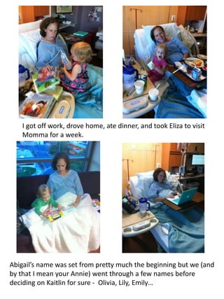 I got off work, drove home, ate dinner, and took Eliza to visit 
Momma for a week. 
Abigail’s name was set from pretty much the beginning but we (and 
by that I mean your Annie) went through a few names before 
deciding on Kaitlin for sure - Olivia, Lily, Emily… 
 