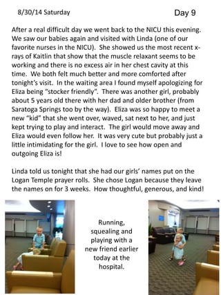 8/30/14 Saturday Day 9 
After a real difficult day we went back to the NICU this evening. 
We saw our babies again and visited with Linda (one of our 
favorite nurses in the NICU). She showed us the most recent x-rays 
of Kaitlin that show that the muscle relaxant seems to be 
working and there is no excess air in her chest cavity at this 
time. We both felt much better and more comforted after 
tonight’s visit. In the waiting area I found myself apologizing for 
Eliza being “stocker friendly”. There was another girl, probably 
about 5 years old there with her dad and older brother (from 
Saratoga Springs too by the way). Eliza was so happy to meet a 
new “kid” that she went over, waved, sat next to her, and just 
kept trying to play and interact. The girl would move away and 
Eliza would even follow her. It was very cute but probably just a 
little intimidating for the girl. I love to see how open and 
outgoing Eliza is! 
Linda told us tonight that she had our girls’ names put on the 
Logan Temple prayer rolls. She chose Logan because they leave 
the names on for 3 weeks. How thoughtful, generous, and kind! 
Running, 
squealing and 
playing with a 
new friend earlier 
today at the 
hospital. 
 