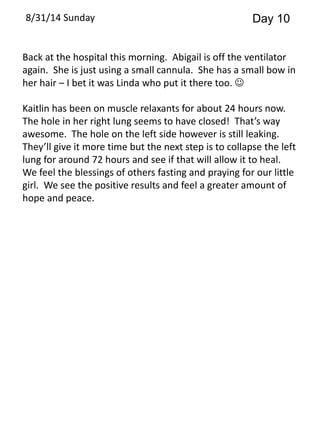 8/31/14 Sunday Day 10 
Back at the hospital this morning. Abigail is off the ventilator 
again. She is just using a small cannula. She has a small bow in 
her hair – I bet it was Linda who put it there too.  
Kaitlin has been on muscle relaxants for about 24 hours now. 
The hole in her right lung seems to have closed! That’s way 
awesome. The hole on the left side however is still leaking. 
They’ll give it more time but the next step is to collapse the left 
lung for around 72 hours and see if that will allow it to heal. 
We feel the blessings of others fasting and praying for our little 
girl. We see the positive results and feel a greater amount of 
hope and peace. 
