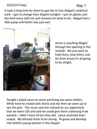 8/22/14 Friday Day 1 
It took a long time for them to get the IV into Abigail’s umbilical 
cord. I got to change their diapers tonight! I put on gloves and 
the kind nurse told me and showed me what to do. Abigail had a 
little poop and Kaitlin was just wet. 
Annie is touching Abigail 
through the opening in the 
isolette. We just want to 
hold them, love them, and 
let them know it’s all going 
to be alright. 
Tonight I asked Lance to come and bring me some clothes. 
While here he visited with Annie and me then we went up to 
see the girls. The nurse said she noticed on our paperwork 
that we were LDS and said we could give them a blessing if we 
wanted. I didn’t have oil but they did. Lance anointed and I 
sealed. We blessed them to be strong. To grow and develop 
into faithful young women in the Gospel. 
 