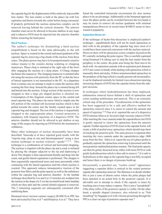 13
Journal of APOS | Vol 3 | Issue IV | 2017
apos.co.in
the capsular bag for the displacement of this relatively inaccessible
lens matter. The lens matter is held at the phaco tip with low
aspiration and drawn towards the centre before being consumed.
If properly performed the nucleus epinucleus complex can be
removed leaving behind the cortical elements. The anterior
chamber must never be allowed to become shallow at any stage
and a cohesive OVD must be injected into the anterior chamber
before retracting the hand piece.
HardNucleus:-
The author's technique for dismantling a hard nucleus
(unpublished) is based on the same philosophy as the soft
nucleus. Space is created in the central and nasal quadrants of the
capsular bag by removing a big chunk of the nucleus from these
zones. The phaco power may have to be proportionately raised to
reduce trauma to the zonules during sculpting or chopping
maneuvers. Phaco chop is initiated at the right side of the bowl
after engaging the nucleus at a deep plane. A Chang chopper
facilitates this maneuver. The chopping maneuver is initiated after
elevating the nucleus a bit anteriorly from the PC so that the force
of lateral separation is not transmitted to the PC. As a departure
from a routine case no attempt is made to rotate the nucleus after
creating the first chop. Instead the phaco tip is rotated facing left
and buried into the nucleus. Alarge section of the nucleus is now
chopped so that a large pie shaped portion is chiseled out.
Consumption of this fragment creates space in the central and
nasal capsular bag. The phaco tip isnow tilted to impale into the
left portion of the residual sub incisional nucleus which is then
pulled towards the centre into the freshly created space in the
capsular bag and chopped. The rest of the nucleus is sequentially
chopped in the supracapsular plane. Corneal protection is
mandatory with frequent injections of a dispersive OVD. The
anterior chamber should not be allowed to get shallow at any
stage of the surgery by injecting an OVD before the instrument is
withdrawn.
Many other techniques of nuclear disassembly have been
described. Vasavada et al have reported good results with the
"step-by-step, chop in situ and lateralseparation" using a slow
motion technique in nuclear sclerosis >grade2.53,54,55
. This
technique is a combination of vertical and horizontal chopping.
The nucleus is impaled with the phaco tip and a crack is initiated
by placing the chopper adjacent to the tip and depressing it
down.The chopper is then repositioned distally and deep into the
crack, and gentle lateral separation is performed. The chopper is
then sequentially repositioned more and more proximally while
continuing with the lateral separation until the whole nucleus is
cracked. This approach reduces intraoperative traction of the
posterior lens fibres and the polar opacity as well as the turbulence
within the capsular bag and anterior chamber. In the lambda
technique described by Lee and Lee 12 trenches are sculpted into
the nucleus in the shape of a Y (or the inverted Greek letter lambda)
which are then split and the central (distal) segment is removed.
The 2 remaining segments are subsequently consumed after
mobilizingthem.
Bimanual micro incision cataract surgery (B-MICS) in PPC has
been advocated by Fine et al 56
and Haripriya Aet al.57
They have
found the controlled intraocular environment for slow motion
phaco to be an advantage.Additionally in the bimanual approach
since the phaco probe can be switched between the two hands it
may be easier to remove all nuclear quadrants with minimal
manipulations.However in recent times B-MICS seems to have
waned in popularity.
EpinucleusRemoval:-
If the technique of hydro-free-dissection is employed (author's
technique - unpublished) there will not be much epinucleus to
deal with in the periphery of the capsular bag since most of it
would have been removed concurrent with the nucleus removal.
However there will be epinucleus-cortex complex layered on the
PC centrally including the polar region. This is carefully aspirated
using bimanual I/A taking care to strip the lens matter from the
periphery to the centre, the polar area being the final area to be
dealt with.An aspiration cannula with an aspiration port diameter
of 0.5 mm comes in handy while dealing with epinucleus which is
unusually thick and sticky. If there remainsresidual epinucleus in
the periphery of the bag (which is usually present sub incisionally),
it can be displaced centrally by limited visco-dissection injecting
increasing aliquots of OVD into the capsular fornix from the side-
port incisions.
In techniques where hydrodelineation has been employed,
endonucleus removal leaves behind a shell of epinucleus and
cortex needing mobilization and removal. This is an extremely
critical step of the procedure. Viscodissection of the epinucleus
has been suggested to be a safe and effective method for
epinucleus removal since it is easier to control the amount and
speed of injection.45,49
Fine at al. reported the use of a dispersive
OVD whereasAllen et al. favored a high viscosity cohesive OVD.
After inserting the visco cannula under the capsulorhexis rim OVD
is gently injected to cleave the epinucleus from the anterior
capsule. Further injection of OVD closer to the capsular fornix will
create a fold of peeled away epinucleus which should stop short
of reaching the posterior pole. The same process is repeated after
inserting the visco cannula under the capsulorhexis edge 1800
away from the first. Allen et al. report the use of a phaco probe to
gradually aspirate the epinucleus removing it piecemeal until the
most posterior undisturbed portion remains. The final polar opacity
can then be gently dissected away either with more OVD or with
gentle hydrodissection which is then safe to remove.55
It is safe to
hydrodissect at this stage as the capsular bag is not fully occupied
and hence there is no danger of pressure build-up.
Occasionally a punched out, "cookie cutter" appearance
suggesting a capsular defect is noticed in the central posterior
capsule after epinucleus removal. The dilemma is to decide whether
this is just a zone of absent cortex where the polar plaque had
been attached or an actual hole in the posterior capsule. It is
advisable not to attempt to check if the capsule is intact by
touching since it may induce a rupture. This is just a "pseudohole"
if the shiny reflex of the posterior capsule is visible. On the other
hand, a spindle shaped clearance, also referred to as "fish
mouthing" by Nagappa et al with vitreous presenting through the
PPCis a clear cut sign of posterior capsular rent.58
 