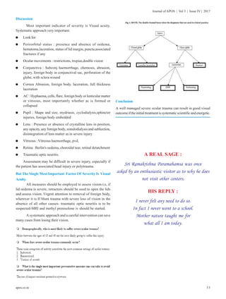33
Journal of APOS | Vol 3 | Issue IV | 2017
apos.co.in
Discussion
Most important indicator of severity is Visual acuity.
Systematic approach very important:
l Look for:
l Perirorbital status : presence and absence of oedema,
hematoma,laceration, status of lid margin, puncta,associated
fractures if any
l Ocular movements : restrictions, tropias,double vision
l Conjunctiva : Subconj haemorrhage, chemosis, abrasion,
injury, foreign body in conjunctival sac, perforation of the
globe, with sclera wound
l Cornea Abrasion, foreign body, laceration, full thickness
laceration
l AC : Hyphaema, cells, flare, foreign body or lenticular matter
or vitreous, most importantly whether ac is formed or
collapsed
l Pupil : Shape and size, mydriasis, cyclodialysis,sphincter
injuries, foreign body embedded
l Lens : Presence or absence of crystalline lens in position,
any opacity, any foreign body, zonulodialysis and subluxtion,
disintegration of lens matter as in severe injury
l Vitreous : Vitreous haemorrhage, pvd,
l Retina : Berlin's oedema, choroidal tear, retinal detatchment
l Traumatic optic neuritis.
Assessment may be difficult in severe injury, especially if
the patient has associated head injury or polytrauma.
But The Single Most Important Factor Of Severity Is Visual
Acuity.
All measures should be employed to assess vision-i.e, if
lid oedema is severe, retractors should be used to open the lids
and assess vision. Urgent attention to removal of foreign body,
wherever it is If blunt trauma with severe loss of vision in the
absence of all other causes- traumatic optic neuritis is to be
suspected-MRI and methyl prenisolone iv should be started.
A systematic approach and a careful intervention can save
many cases from losing their vision.
Conclusion
A well managed severe ocular trauma can result in good visual
outcomeiftheinitialtreatmentissystematicscientificandenergetic.
A REAL SAGE :
Sri Ramakrishna Paramahamsa was once
asked by an enthusiastic visitor as to why he does
not visit other centers.
HIS REPLY :
I never felt any need to do so.
In fact I never went to a school.
Mother nature taught me for
what all I am today.
 