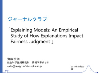 ジャーナルクラブ
「Explaining Models: An Empirical
Study of How Explanations Impact
Fairness Judgment 」
齊藤 史明
総合科学技術研究科 情報学専攻 1年
saito@design.inf.shizuoka.ac.jp 2019年11月20
日
1
 