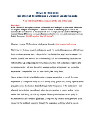 Keys to Success
        Emotional Intelligence Journal Assignments

               You will submit this document at the end of the term

Directions:
Each Emotional Intelligence Journal corresponds with a chapter in your book. There are
12 chapters and you will complete 12 Journal entries. Go to each page to answer the
questions for each Journal in this document. For example, under Emotional Intelligence
Journal 1 (page 24 in your book), read each question in your book and place your answers
in this document. (DO NOT complete “Real-Life Writing”)



Chapter 1- (page 26) Emotional Intelligence Journal - How you are feeling now


Right now my feelings towards college are good. I’m excited to experience all the things

there are to experience as a college student me feeling that way towards college outs

me in a positive path which is an excellent thing. It is an excellent thing because I will

not only show up and participate in my classes I will do well and get good scores one

my assignments. I will also do well on quizzes and test all because I am excited to

experience college rather than not even feeling like being there.


Some actions I think that will help me be prepared as possible to benefit from the

experience of college are things such as joining study groups and putting together study

groups because the teacher doesn’t always make things clear in the class room. I can

also ask students that have already taken the course what to expect so that I know

rather then it all being just one big surprise. Meeting with the teacher an going to

his/hers office is also another good idea. Going over my syllabus thoroughly and even

reviewing the text book scanning through the pages just so I know what to expect.
 