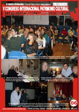 VI CONGRESO INTERNACIONAL“Cultura del Trabajo: jóvenes, valores y educación”   PRE-CONGRESO
V CONGRESO INTERNACIONAL PATRIMONIO CULTURAL
  CENTRO CULTURAL CANADA CORDOBA




         Los asistentes al workshop: "Software libre y educación. Combatiendo la brecha digital.” participaron
                     activamente y siguieron atentamente los conceptos desarrollados en el taller.




    Stephen Downes, diseñador y comentarista en los           Stephen Downes, comparte una cena de trabajo con
   campos de aprendizajes en línea y nuevos medios de         Emilio Salomón y Aníbal Manavella Vice presidente
    comunicación (Canadá) en entrevistado en la UNC.               y Presidente del Centro Cultural canada.




        Emilio Salomón, Vicepresidente del Centro de estudios Canadienses de Córdoba, coordinando
        el workshop "Software libre y educación. Combatiendo la brecha digital.”(izq) y moderando la
                                                                                                         06
                     mesa “Tecnología y comunidad: Educar para la Era Digital” (der).
www.centrocanadacordoba.org            CENTRO CULTURAL CANADA - CÓRDOBA, ARGENTINA - JOURNAL 29 - AÑO 2010
 