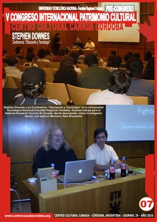 UNIVERSIDAD TECNOLÓGICA NACIONAL- Facultad Regional Córdoba   PRE-CONGRESO
 V CONGRESO INTERNACIONAL PATRIMONIO CULTURAL
   CENTRO CULTURAL CANADA CORDOBA
      STEPHEN DOWNES
      Conferencia :”Educación y Tecnología"




Stephen Downes y su Conferencia :”Educación y Tecnología" en la Universidad
  Tecnológica Nacional (Facultad Regional Córdoba). Downes trabaja para el
 National Research Council de Canadá, donde desempeña como Investigador
                Senior, con sede en Moncton, New Brunswick




                                                                                                            07
www.centrocanadacordoba.org                   CENTRO CULTURAL CANADA - CÓRDOBA, ARGENTINA - JOURNAL 29 - AÑO 2010
 