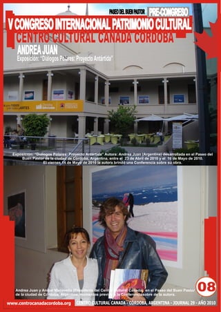 PASEO DEL BUEN PASTOR   PRE-CONGRESO
V CONGRESO INTERNACIONAL PATRIMONIO CULTURAL
  CENTRO CULTURAL CANADA CORDOBA
    ANDREA JUAN
    Exposición: “Diálogos Polares: Proyecto Antártida”




  Exposición: “Diálogos Polares: Proyecto Antártida” Autora: Andrea Juan (Argentina) desarrollada en el Paseo del
      Buen Pastor de la ciudad de Córdoba, Argentina, entre el 23 de Abril de 2010 y el 16 de Mayo de 2010.
                   El viernes 14 de Mayo de 2010 la autora brindó una Conferencia sobre su obra.




   Andrea Juan y Aníbal Manavella (Presidente del Centro Cultural Canadá) en el Paseo del Buen Pastor
   de la ciudad de Córdoba, Argentina, momentos previos a la Conferenciasobre de la autora.
                                                                                                        08
www.centrocanadacordoba.org          CENTRO CULTURAL CANADA - CÓRDOBA, ARGENTINA - JOURNAL 29 - AÑO 2010
 