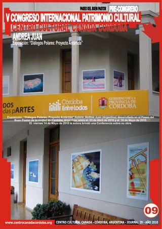 PASEO DEL BUEN PASTOR   PRE-CONGRESO
V CONGRESO INTERNACIONAL PATRIMONIO CULTURAL
  CENTRO CULTURAL CANADA CORDOBA
     ANDREA JUAN
     Exposición: “Diálogos Polares: Proyecto Antártida”




 Exposición: “Diálogos Polares: Proyecto Antártida” Autora: Andrea Juan (Argentina) desarrollada en el Paseo del
     Buen Pastor de la ciudad de Córdoba, Argentina, entre el 23 de Abril de 2010 y el 16 de Mayo de 2010.
                  El viernes 14 de Mayo de 2010 la autora brindó una Conferencia sobre su obra.




                                                                                                        09
www.centrocanadacordoba.org          CENTRO CULTURAL CANADA - CÓRDOBA, ARGENTINA - JOURNAL 29 - AÑO 2010
 