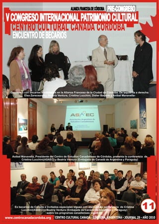 ALIANZA FRANCESA DE CÓRDOBA   PRE-CONGRESO
V CONGRESO INTERNACIONAL PATRIMONIO CULTURAL
  CENTRO CULTURAL CANADA CORDOBA
    ENCUENTRO DE BECARIOS




   Encuentro con becarios cordobeses en la Alianza Francesa de la Ciudad de Córdoba. De izquierda a derecha:
             Elsa Zareceansky, Beatriz Ventura, Cristina Lucchini, Didier Baumlé y Aníbal Manavella-




    Aníbal Manavella, Presidente del Centro de Estudios Canadienses de Córdoba, presenta la conferencia de
           Cristina Lucchini(ASAEC) y Beatriz Ventura (Embajada de Canadá de Argentina y Paraguay)




      Ex becarios de Canada e invitados especiales siguen con atención la conferencia de Cristina
           Lucchini(ASAEC) y Beatriz Ventura (Embajada de Canadá de Argentina y Paraguay)
                              sobre los programas canadienses vigentes.
                                                                                                      11
www.centrocanadacordoba.org         CENTRO CULTURAL CANADA - CÓRDOBA, ARGENTINA - JOURNAL 29 - AÑO 2010
 
