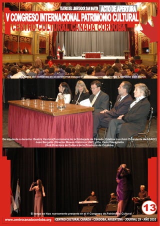 TEATRO DEL LIBERTADOR SAN MARTIN   ACTO DE APERTURA
  V CONGRESO INTERNACIONAL PATRIMONIO CULTURAL
    CENTRO CULTURAL CANADA CORDOBA



     Momentos antes del comienzo de la ceremonia inaugural en el imponente Teatro del Libertador San Martín




De izquierda a derecha: Beatriz Ventura(Funcionaria de la Embajada de Canada, Cristina Lucchini (Presidenta de ASAEC)
                         Juan Bergallo (Director Museo Histórico UNC) y Da. Celia Cavagliatto
                                 (Sub Directora de Cultura de la Provincia de Córdoba.




                     El tango se hizo nuevamente presente en el V Congreso de Patrimonio Cultural
                                                                                                          13
 www.centrocanadacordoba.org            CENTRO CULTURAL CANADA - CÓRDOBA, ARGENTINA - JOURNAL 29 - AÑO 2010
 