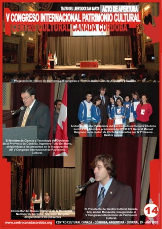 TEATRO DEL LIBERTADOR SAN MARTIN   ACTO DE APERTURA
  V CONGRESO INTERNACIONAL PATRIMONIO CULTURAL
    CENTRO CULTURAL CANADA CORDOBA



        Proyección de videos de bienvenida al congreso e Himnos Nacionales de Argentina y Canada.




                                                    Aníbal Manavella, Presidente del Centro Cultural Canada Córdoba
                                                      Junto a los Alumnos premiados del IPEM 270 General Manuel
                                                      Belgrano de la ciudad de Córdoba liderados por la Profesora
                                                                             Beatriz Luque.

  El Ministro de Ciencia y Tecnología del Gobierno
de la Provincia de Córdoba, Ingeniero Tulio Del Bono,
   dirigiéndose a los presentes en la inauguración
     del V Congreso Internacional de Patrimonio
                       Cultural.




      El Director del Museo Histórico de la Universidad
          Nacional de Córdoba, Arq. Juan Bergallo,
                 dirigiéndose a los presentes
                                                               El Presidente del Centro Cultural Canada,
                                                                 Arq. Aníbal Manavella, inaugurando el
                                                                V Congreso Internacional de Patrimonio
                                                                                                           14
                                                                               Cultural.
 www.centrocanadacordoba.org            CENTRO CULTURAL CANADA - CÓRDOBA, ARGENTINA - JOURNAL 29 - AÑO 2010
 