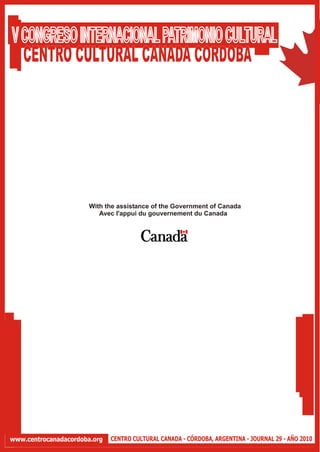V CONGRESO INTERNACIONAL PATRIMONIO CULTURAL
  CENTRO CULTURAL CANADA CORDOBA




                       With the assistance of the Government of Canada
                          Avec l'appui du gouvernement du Canada




www.centrocanadacordoba.org   CENTRO CULTURAL CANADA - CÓRDOBA, ARGENTINA - JOURNAL 29 - AÑO 2010
 