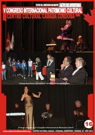 TEATRO DEL LIBERTADOR SAN MARTIN   ACTO DE APERTURA
V CONGRESO INTERNACIONAL PATRIMONIO CULTURAL
  CENTRO CULTURAL CANADA CORDOBA




                Entrega de premios a los alumnos del IPEM 270 Manuel Belgrano.




               El tango presente en el V Congreso Internacional de Patrimonio Cultural
                                                                                           16
www.centrocanadacordoba.org      CENTRO CULTURAL CANADA - CÓRDOBA, ARGENTINA - JOURNAL 29 - AÑO 2010
 