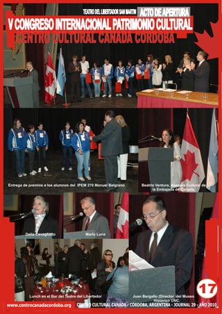 TEATRO DEL LIBERTADOR SAN MARTIN   ACTO DE APERTURA
V CONGRESO INTERNACIONAL PATRIMONIO CULTURAL
  CENTRO CULTURAL CANADA CORDOBA




Entrega de premios a los alumnos del IPEM 270 Manuel Belgrano               Beatriz Ventura, Asesora Cultural de
                                                                                  la Embajada de Canada.




         Delia Cavagliatto                Mario Luna




           Lunch en el Bar del Teatro del Libertador                  Juan Bergallo (Director del Museo
                                                                                                           17
                                                                                 Histórico UNC.
www.centrocanadacordoba.org          CENTRO CULTURAL CANADA - CÓRDOBA, ARGENTINA - JOURNAL 29 - AÑO 2010
 