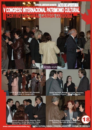 TEATRO DEL LIBERTADOR SAN MARTIN   ACTO DE APERTURA
V CONGRESO INTERNACIONAL PATRIMONIO CULTURAL
  CENTRO CULTURAL CANADA CORDOBA




                                    Lunch en el Bar del Teatro del Libertador




      Lunch en el Bar del Teatro del Libertador             Emilio Salomón, Mathieu Dormaels, Alexandra
            al finalizar la inauguración                        Georgescu Paquin y Aníbal Manavella




       ¿Buenas noticias? Emilio Salomón, Elsa
       Zareceansky y Aníbal Manavella, Cúpula
                                                            Jorge Virchez, Cristina Elgue y María del
                                                                Carmen Franchello de Mariconde
                                                                                                        18
         directiva del Centro Cultural Canada
www.centrocanadacordoba.org         CENTRO CULTURAL CANADA - CÓRDOBA, ARGENTINA - JOURNAL 29 - AÑO 2010
 