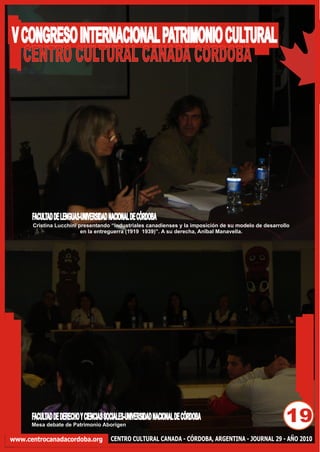 V CONGRESO INTERNACIONAL PATRIMONIO CULTURAL
  CENTRO CULTURAL CANADA CORDOBA




      FACULTAD DE LENGUAS-UNIVERSIDAD NACIONAL DE CÓRDOBA
      Cristina Lucchini presentando “Industriales canadienses y la imposición de su modelo de desarrollo
                         en la entreguerra (1919 1939)”. A su derecha, Anîbal Manavella.




      FACULTAD DE DERECHO Y CIENCIAS SOCIALES-UNIVERSIDAD NACIONAL DE CÓRDOBA
      Mesa debate de Patrimonio Aborígen
                                                                                                      19
www.centrocanadacordoba.org            CENTRO CULTURAL CANADA - CÓRDOBA, ARGENTINA - JOURNAL 29 - AÑO 2010
 