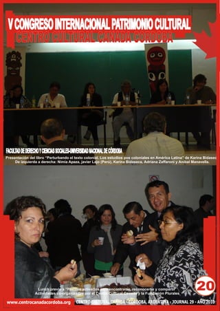 V CONGRESO INTERNACIONAL PATRIMONIO CULTURAL
   CENTRO CULTURAL CANADA CORDOBA




FACULTAD DE DERECHO Y CIENCIAS SOCIALES-UNIVERSIDAD NACIONAL DE CÓRDOBA
Presentación del libro “Perturbando el texto colonial. Los estudios pos coloniales en América Latina” de Karina Bidaseca
     De izquierda a derecha: Nimia Apaza, javier Lajo (Perú), Karina Bidaseca, Adriana Zaffaroni y Aníbal Manavella.




                  Lunch previo a “Pasillos activados para encontrarse, reconocerse y compartir
                 Actividades co-organizadas por el Centro Cultural Canada y la Fundación Plurales
                                                                                                           20
www.centrocanadacordoba.org               CENTRO CULTURAL CANADA - CÓRDOBA, ARGENTINA - JOURNAL 29 - AÑO 2010
 