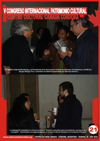 V CONGRESO INTERNACIONAL PATRIMONIO CULTURAL
  CENTRO CULTURAL CANADA CORDOBA




  El becario Gabriel Bendersky y el Presidente de la Asociaciòn Chilena de Estudios Canadienses ( ACHECA)
                   Sergio Stange Toro, comentan el material presentado por Dennys Huanca.




      La delegaciòn brasileña en el lunch previo a “Pasillos activados para encontrarse, reconocerse y
       compartir” Actividades co-organizadas por el Centro Cultural Canada y la Fundación Plurales
                                                                                                         21
www.centrocanadacordoba.org         CENTRO CULTURAL CANADA - CÓRDOBA, ARGENTINA - JOURNAL 29 - AÑO 2010
 