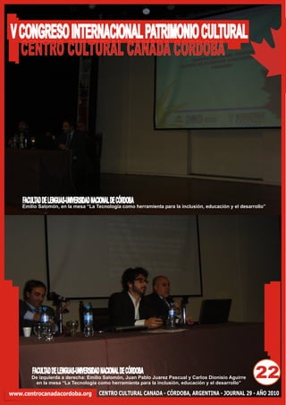 V CONGRESO INTERNACIONAL PATRIMONIO CULTURAL
  CENTRO CULTURAL CANADA CORDOBA




    FACULTAD DE LENGUAS-UNIVERSIDAD NACIONAL DE CÓRDOBA
    Emilio Salomón, en la mesa “La Tecnología como herramienta para la inclusión, educación y el desarrollo”




        FACULTAD DE LENGUAS-UNIVERSIDAD NACIONAL DE CÓRDOBA
        De izquierda a derecha: Emilio Salomón, Juan Pablo Juarez Pascual y Carlos Dionisio Aguirre
         en la mesa “La Tecnología como herramienta para la inclusión, educación y el desarrollo”
                                                                                                       22
www.centrocanadacordoba.org            CENTRO CULTURAL CANADA - CÓRDOBA, ARGENTINA - JOURNAL 29 - AÑO 2010
 