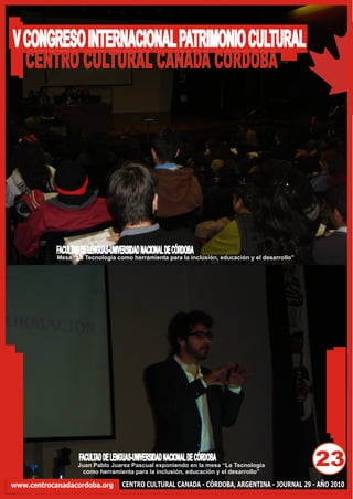 V CONGRESO INTERNACIONAL PATRIMONIO CULTURAL
  CENTRO CULTURAL CANADA CORDOBA




            FACULTAD DE LENGUAS-UNIVERSIDAD NACIONAL DE CÓRDOBA
            Mesa “La Tecnología como herramienta para la inclusión, educación y el desarrollo”




                    FACULTAD DE LENGUAS-UNIVERSIDAD NACIONAL DE CÓRDOBA
                   Juan Pablo Juarez Pascual exponiendo en la mesa “La Tecnología
                    como herramienta para la inclusión, educación y el desarrollo”
                                                                                                 23
www.centrocanadacordoba.org         CENTRO CULTURAL CANADA - CÓRDOBA, ARGENTINA - JOURNAL 29 - AÑO 2010
 