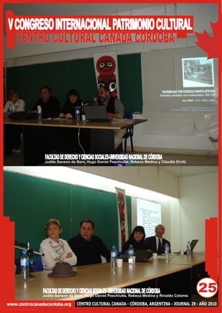 V CONGRESO INTERNACIONAL PATRIMONIO CULTURAL
  CENTRO CULTURAL CANADA CORDOBA




                FACULTAD DE DERECHO Y CIENCIAS SOCIALES-UNIVERSIDAD NACIONAL DE CÓRDOBA
                Judite Sanson de Bem, Hugo Daniel Peschiutta, Rebeca Medina y Claudio Erviti.




               FACULTAD DE DERECHO Y CIENCIAS SOCIALES-UNIVERSIDAD NACIONAL DE CÓRDOBA
              Judite Sanson de Bem, Hugo Daniel Peschiutta, Rebeca Medina y Rinaldo Colomé.
                                                                                                25
www.centrocanadacordoba.org        CENTRO CULTURAL CANADA - CÓRDOBA, ARGENTINA - JOURNAL 29 - AÑO 2010
 