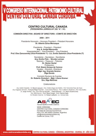V CONGRESO INTERNACIONAL PATRIMONIO CULTURAL
  CENTRO CULTURAL CANADA CORDOBA
                                  CENTRO CULTURAL CANADA
                                     (PERSONERÍA JURÍDICA Nº 228 “A” / 91)

          COMISIÓN DIRECTIVA –BOARD OF DIRECTORS - COMITÉ DE DIRECTIÓN

                                                   2008 – 2011
                      Presidente Honorario – Honorary President – Prèsident Honoraire
                                      Dr. Alberto Zarza Mensaque

                                 Presidente – President – Prèsident
                                     Arq. A. Aníbal Manavella
                         Vicepresidentes – Vice-President – Vice-Prèsident
       Prof. Elsa Zareceansky (Vice-Presidente 1º) - Lic. Emilio Salomón (Vice-Presidente 2º)

                                           Secretarios – Secretarys – Secrétaires
                                           Arq. Emilio Polo - Nicolás Lerman
                                             Tesorero – Treasurer – Trésorier
                                                     Dr. Héctor Gertel
                                                        Protesorero
                                             Prof. Noemí Amaya de Canova
                                             Vocales – Directors –Directeurs
                                               Mgtr. Ing. Graciela Verzino
                                                       Olga Dondo
                                             Comisión Revisora de Cuentas
                                      Dr. Roberto Giulodori – Mgtr. Liliana Kremer
                                                  Dra. Olga Martínez

                                                          Colaboradores

               Arq. Adrián Depetris - Dr. Benoit Jacques - Dra. Cristina Elgue de Martini - Prof. Fernanda Rojo de Frezzi
         Arq. Edgardo Venturini - François-Régis Fournier - Guía Gloria Palacio - Prof. Guillermo Badenes - Prof. Ines Drallny
                     Dr. Jorge Virchez - Arq. Juan Manuel Bergallo - Liliana Morandi - Lic. María Susana Díaz
                                      Dra. Mirta Bonnin - Prof. Neda Faregh - Prof. Patricia Gallo
                                      Dr. Rinaldo Colomé - Dr. Robert Laliberté - Lic. Victoria Solis




                                               SEDE CÓRDOBA:
                                               CENTRO CULTURAL CANADA CORDOBA
                                               Facultad de Ciencias Económicas
                                               Piso 2 Of. 300 (5000) Córdoba, Argentina
                                               info@centrocanadacordoba.org
                                               Casilla de Correo 1122




www.centrocanadacordoba.org              CENTRO CULTURAL CANADA - CÓRDOBA, ARGENTINA - JOURNAL 29 - AÑO 2010
 