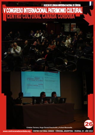 FACULTAD DE LENGUAS-UNIVERSIDAD NACIONAL DE CÓRDOBA

V CONGRESO INTERNACIONAL PATRIMONIO CULTURAL
  CENTRO CULTURAL CANADA CORDOBA




                       Cristian Terreno, Hugo Daniel Peschiutta y Aníbal Manavella.
                                                                                                   26
www.centrocanadacordoba.org    CENTRO CULTURAL CANADA - CÓRDOBA, ARGENTINA - JOURNAL 29 - AÑO 2010
 