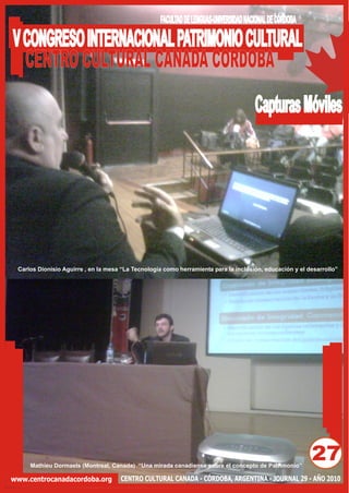 FACULTAD DE LENGUAS-UNIVERSIDAD NACIONAL DE CÓRDOBA

V CONGRESO INTERNACIONAL PATRIMONIO CULTURAL
  CENTRO CULTURAL CANADA CORDOBA
                                                                                      Capturas Móviles




 Carlos Dionisio Aguirre , en la mesa “La Tecnología como herramienta para la inclusión, educación y el desarrollo”




     Mathieu Dormaels (Montreal, Canada) “Una mirada canadiense sobre el concepto de Patrimonio”
                                                                                                         27
www.centrocanadacordoba.org          CENTRO CULTURAL CANADA - CÓRDOBA, ARGENTINA - JOURNAL 29 - AÑO 2010
 