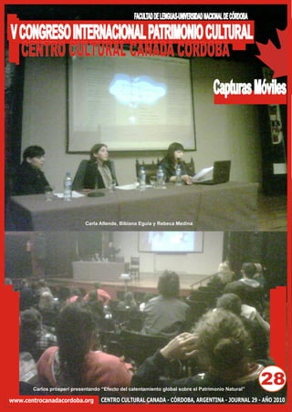FACULTAD DE LENGUAS-UNIVERSIDAD NACIONAL DE CÓRDOBA

V CONGRESO INTERNACIONAL PATRIMONIO CULTURAL
  CENTRO CULTURAL CANADA CORDOBA
                                                                                    Capturas Móviles




                            Carla Allende, Bibiana Eguía y Rebeca Medina




       Carlos prósperi presentando “Efecto del calentamiento global sobre el Patrimonio Natural”
                                                                                                       28
www.centrocanadacordoba.org        CENTRO CULTURAL CANADA - CÓRDOBA, ARGENTINA - JOURNAL 29 - AÑO 2010
 