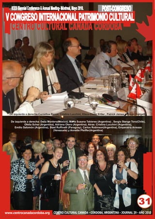 ICCS Biennial Conference & Annual Meeting- Móntreal, Mayo 2010.          POST-CONGRESO
V CONGRESO INTERNACIONAL PATRIMONIO CULTURAL
  CENTRO CULTURAL CANADA CORDOBA




  De izquierda a derecha:Cornelius Remie, Cristina Lucchini, Klaus-Dieter Ertler , Patrick James y Susan Hodgett

   De izquierda a derecha: Delia Montero(México), María Susana Tabieres (Argentina) , Sergio Stange Toro(Chile),
              Ofelia Scher (Argentina), Adriana Otero (Argentina). Atras: Cristina Lucchini (Argentina),
      Emilio Salomón (Argentina), Stael Ruffinelli (Paraguay), Carlos Robinson(Argentina), Emperatriz Arreaza
                                      (Venezuela) y Annette Pfeiffer(Argentina)




                                                                                                          31
www.centrocanadacordoba.org             CENTRO CULTURAL CANADA - CÓRDOBA, ARGENTINA - JOURNAL 29 - AÑO 2010
 