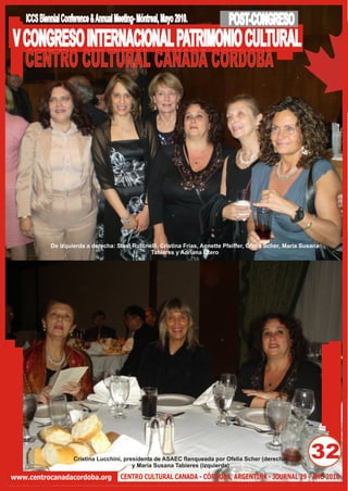 ICCS Biennial Conference & Annual Meeting- Móntreal, Mayo 2010.             POST-CONGRESO
V CONGRESO INTERNACIONAL PATRIMONIO CULTURAL
  CENTRO CULTURAL CANADA CORDOBA




             De izquierda a derecha: Stael Ruffinelli, Cristina Frías, Annette Pfeiffer, Ofelia Scher, María Susana
                                                  Tabieres y Adriana Otero




                      Cristina Lucchini, presidenta de ASAEC flanqueada por Ofelia Scher (derecha)
                                            y María Susana Tabieres (izquierda)
                                                                                                               32
www.centrocanadacordoba.org             CENTRO CULTURAL CANADA - CÓRDOBA, ARGENTINA - JOURNAL 29 - AÑO 2010
 