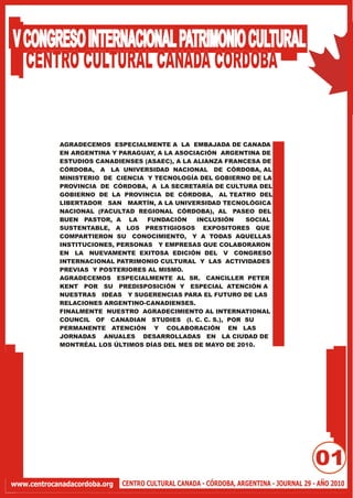 V CONGRESO INTERNACIONAL PATRIMONIO CULTURAL
  CENTRO CULTURAL CANADA CORDOBA


            AGRADECEMOS ESPECIALMENTE A LA EMBAJADA DE CANADA
            EN ARGENTINA Y PARAGUAY, A LA ASOCIACIÓN ARGENTINA DE
            ESTUDIOS CANADIENSES (ASAEC), A LA ALIANZA FRANCESA DE
            CÓRDOBA, A LA UNIVERSIDAD NACIONAL DE CÓRDOBA, AL
            MINISTERIO DE CIENCIA Y TECNOLOGÍA DEL GOBIERNO DE LA
            PROVINCIA DE CÓRDOBA, A LA SECRETARÍA DE CULTURA DEL
            GOBIERNO DE LA PROVINCIA DE CÓRDOBA, AL TEATRO DEL
            LIBERTADOR SAN MARTÍN, A LA UNIVERSIDAD TECNOLÓGICA
            NACIONAL (FACULTAD REGIONAL CÓRDOBA), AL PASEO DEL
            BUEN PASTOR, A LA     FUNDACIÓN     INCLUSIÓN   SOCIAL
            SUSTENTABLE, A LOS PRESTIGIOSOS EXPOSITORES QUE
            COMPARTIERON SU CONOCIMIENTO, Y A TODAS AQUELLAS
            INSTITUCIONES, PERSONAS Y EMPRESAS QUE COLABORARON
            EN LA NUEVAMENTE EXITOSA EDICIÓN DEL V CONGRESO
            INTERNACIONAL PATRIMONIO CULTURAL Y LAS ACTIVIDADES
            PREVIAS Y POSTERIORES AL MISMO.
            AGRADECEMOS ESPECIALMENTE AL SR. CANCILLER PETER
            KENT POR SU PREDISPOSICIÓN Y ESPECIAL ATENCIÓN A
            NUESTRAS IDEAS Y SUGERENCIAS PARA EL FUTURO DE LAS
            RELACIONES ARGENTINO-CANADIENSES.
            FINALMENTE NUESTRO AGRADECIMIENTO AL INTERNATIONAL
            COUNCIL OF CANADIAN STUDIES (I. C. C. S.), POR SU
            PERMANENTE ATENCIÓN Y COLABORACIÓN EN LAS
            JORNADAS ANUALES DESARROLLADAS EN LA CIUDAD DE
            MONTRÉAL LOS ÚLTIMOS DÍAS DEL MES DE MAYO DE 2010.




                                                                                        01
www.centrocanadacordoba.org   CENTRO CULTURAL CANADA - CÓRDOBA, ARGENTINA - JOURNAL 29 - AÑO 2010
 