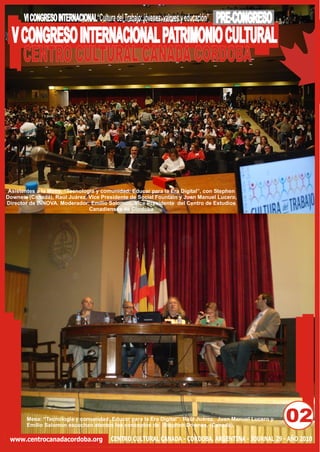 VI CONGRESO INTERNACIONAL“Cultura del Trabajo: jóvenes, valores y educación”   PRE-CONGRESO
  V CONGRESO INTERNACIONAL PATRIMONIO CULTURAL
    CENTRO CULTURAL CANADA CORDOBA




 Asistentes a la Mesa: “Tecnología y comunidad: Educar para la Era Digital”, con Stephen
Downes, (Canadá), Raúl Juárez, Vice Presidente de Social Fountain y Juan Manuel Lucero,
Director de INNOVA. Moderador: Emilio Salomon. Vice Presidente del Centro de Estudios
                                Canadienses de Córdoba




       Mesa: “Tecnología y comunidad: Educar para la Era Digital”: Raúl Juárez, Juan Manuel Lucero y
       Emilio Salomon escuchan atentos los conceptos de Stephen Downes, (Canadá),
                                                                                                       02
 www.centrocanadacordoba.org             CENTRO CULTURAL CANADA - CÓRDOBA, ARGENTINA - JOURNAL 29 - AÑO 2010
 