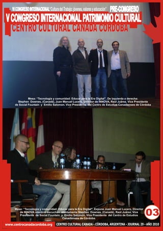 VI CONGRESO INTERNACIONAL“Cultura del Trabajo: jóvenes, valores y educación”   PRE-CONGRESO
V CONGRESO INTERNACIONAL PATRIMONIO CULTURAL
  CENTRO CULTURAL CANADA CORDOBA




                Mesa: “Tecnología y comunidad: Educar para la Era Digital”. De izquierda a derecha:
        Stephen Downes, (Canadá), Juan Manuel Lucero, Director de INNOVA, Raúl Juárez, Vice Presidente
      de Social Fountain y Emilio Salomon. Vice Presidente del Centro de Estudios Canadienses de Córdoba




      Mesa: “Tecnología y comunidad: Educar para la Era Digital”. Expone Juan Manuel Lucero, Director
         de INNOVA mientras escuchan atentamente Stephen Downes, (Canadá), Raúl Juárez, Vice
         Presidente de Social Fountain y Emilio Salomon. Vice Presidente del Centro de Estudios
                                        Canadienses de Córdoba.
                                                                                                        03
www.centrocanadacordoba.org            CENTRO CULTURAL CANADA - CÓRDOBA, ARGENTINA - JOURNAL 29 - AÑO 2010
 