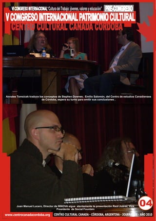 VI CONGRESO INTERNACIONAL“Cultura del Trabajo: jóvenes, valores y educación”   PRE-CONGRESO
V CONGRESO INTERNACIONAL PATRIMONIO CULTURAL
  CENTRO CULTURAL CANADA CORDOBA




Annalee Tomsicek traduce los conceptos de Stephen Downes. Emilio Salomón, del Centro de estudios Canadienses
                           de Córdoba, espera su turno para emitir sus conclusiones .




        Juan Manuel Lucero, Director de INNOVA sigue atentamente la presentación Raúl Juárez, Vice
                                      Presidente de Social Fountain
                                                                                                     04
www.centrocanadacordoba.org            CENTRO CULTURAL CANADA - CÓRDOBA, ARGENTINA - JOURNAL 29 - AÑO 2010
 