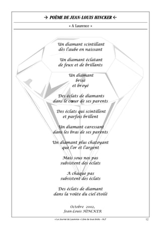 12
Un diamant scintillant
dès l’aube en naissant
Un diamant éclatant
de feux et de brillants
Un diamant
brisé
et broyé
Des éclats de diamants
dans le cœur de ses parents
Des éclats qui scintillent
et parfois brillent
Un diamant caressant
dans les bras de ses parents
Un diamant plus chatoyant
que l’or et l’argent
Mais sous nos pas
subsistent des éclats
A chaque pas
subsistent des éclats
Des éclats de diamant
dans la voûte du ciel étoilé
« Le Journal de Laurence » Libre de tous droits – ALF
POÈME DE JEAN-LOUIS HINCKER
« A Laurence »
Octobre 2002,
Jean-Louis HINCKER
 