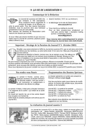 3
Le dossier spécial de ce numéro est consacré à
l’énergie cinétique (pages 6 à 8).
Voici les prochains sujets (sous réserve de modifi-
cations, en fonction des articles reçus, documents
étudiés, et de l’actualité) :
Journal N°5 : La santé et la conduite
Journal N°6 : L’éducation routière
Journal N°7 : L’enfant et la voiture
Journal N°8 : L’infrastructure routière
Journal N°9 : La voiture du Futur
Bien entendu nous attendons vos informations ou
suggestions sur ces thèmes.
« Le Journal de Laurence » Libre de tous droits – ALF
LA VIE DE L’ASSOCIATION
Le Journal de Laurence est édité cha-
que trimestre à 700 exemplaires.
Nous comptons encore augmenter le
nombre de tirages, et sa diffusion au-
près du grand public. Pour des raisons financières
évidentes, nous ne pourrons donc plus l’adresser
gratuitement à tous par voie postale.
Bien entendu, les membres de l’Association conti-
nueront à le recevoir par ce biais.
Si vous n’êtes pas encore membre et que vous sou-
haitez avoir le Journal de Laurence, plusieurs possi-
bilités s’offrent à vous:
• devenir membre ( 10 € / an, au minimum )
• le télécharger sur le site de l’Association:
www.assocalf.fr.st
• Vous inscrire au mailing du Journal.
Pour ce faire envoyez-nous simplement un
mail avec comme objet « inscription mailing
journal » à l’adresse suivante :
assocalf@yahoo.fr
Vous recevrez alors automatiquement la version
électronique du Journal dans votre boîte Emails.
Nos rendez-vous Passés Programmation des Dossiers Spéciaux
Le samedi 8 Février, comme prévu,
quelques membres ont étudié l’émission
« la sécurité routière, c’est pas sorcier »
et ont commencé un questionnaire à
destination des élèves du collège.
Le samedi 15 Mars, il était prévu d’étudier l’émission
« le magazine de la santé » qui traitait de la santé
au volant.
Ce travail est reporté, les uns et les autres étaient
trop occupés à ce moment là.
Cette étude et conseils pratiques sont prévus pour le
Journal N°5.
Communiqué de la Rédaction
Important : Décalage de la Parution du Journal N°5 (Octobre 2003)
Mi-juillet, vous serez sûrement à l’affût du Journal de Laurence N°5, que ce soit dans votre boîte
aux lettres pour les membres, ou votre boîte email. Il n’en sera rien. Mais pas d’inquiétude, le
Journal continue.
Cependant la rédaction a besoin, comme vous, de se reposer un peu. Par ailleurs ce
repos sera tout relatif car à ce moment nous procèderons (Nicolas, Monique et Tho-
mas) à l’installation d’un nouveau local dédié à l’association, à côté de la Remise,
toujours au 7 quai Finkwiller.
De gros travaux s’imposent pour avoir un bureau pratique, efficace et accessible. D’autre part le
nouveau système informatique nous permettra d’être plus performants, et vous permettra de participer plus
activement, via le nouveau site internet qui sera mis en place au même moment.
Nous nous réjouissons de pouvoir compter sur vous à la rentrée 2003. Le journal N°5 paraîtra pour Octobre.
La réalisation du journal numéro 3
Le Journal de Laurence N°3 a pu être conçu, réalisé et envoyé grâce à la
participation de : Marie-Thérèse AGALEDE, Dominique BARTOLUCCI,
Com’Act, Cathy ERB, Alexandre FRITZ, Thomas FRITZ, Monique et Nico-
las FRITZ, Marie-Jeanne GASSMANN,Valérie GAUSS, Christiane GUIL-
LOUX, Jean-Louis HINCKER, Joseph HINCKER, Valérie WENDLING,sans
oublier les courriers, les courriels des lecteurs et l’envoi d’articles de presse
de notre correspondant du Haut-Rhin : Etienne BACHMANN.
 