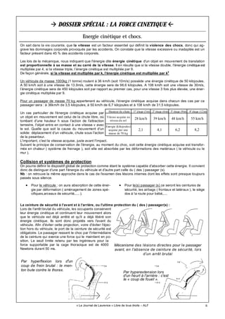 6
DOSSIER SPÉCIAL : LA FORCE CINETIQUE
Energie cinétique et chocs.
« Le Journal de Laurence » Libre de tous droits – ALF
Collision et systèmes de protection
On pourra définir le dispositif global de protection comme étant le système capable d'absorber cette énergie. Il convient
donc de distinguer d'une part l'énergie du véhicule et d'autre part celle du ( des ) passager (s).
Nb : on retrouve la même approche dans le cas de l'examen des lésions internes dont les effets sont presque toujours
passés sous silence.
La ceinture de sécurité à l'avant et à l'arrière, ou l'ultime protection du ( des ) passager(s) :
Lors de l'arrêt brutal du véhicule, les occupants conservent
leur énergie cinétique et continuent leur mouvement alors
que le véhicule est déjà arrêté et qu'il a déjà libéré son
énergie cinétique. Ils sont donc projetés vers l'avant du
véhicule. Afin d'éviter cette projection, voire d'éviter l'éjec-
tion hors du véhicule, le port de la ceinture de sécurité est
obligatoire. Le passager ressent le choc par l'intermédiaire
de la ceinture qui exerce une force qui le maintient en po-
sition. Le seuil limite retenu par les ingénieurs pour la
force supportable par la cage thoracique est de 4000
Newtons durant 50 ms.
On sait dans la vie courante, que la vitesse est un facteur essentiel qui définit la violence des chocs, donc qui ag-
grave les dommages corporels provoqués par les accidents. On constate que la vitesse excessive ou inadaptée est un
facteur présent dans 45 % des accidents corporels.
Les lois de la mécanique, nous indiquent que l'énergie dite énergie cinétique d'un objet en mouvement de translation
est proportionnelle à sa masse et au carré de la vitesse. Il en résulte que si la vitesse double, l'énergie cinétique est
multipliée par 4, si la vitesse triple, l’énergie cinétique est multipliée par 9.
De façon générale, si la vitesse est multipliée par k, l'énergie cinétique est multipliée par k2
Un véhicule de masse 1000kg (1 tonne) roulant à 36 km/h (soit 10m/s) possède une énergie cinétique de 50 kilojoules.
A 50 km/h soit à une vitesse de 13.9m/s, cette énergie sera de 96.6 kilojoules. A 108 km/h soit une vitesse de 30m/s,
l’énergie cinétique sera de 450 kilojoules soit par rapport au premier cas, pour une vitesse 3 fois plus élevée, une éner-
gie cinétique multipliée par 9.
Pour un passager de masse 70 kg appartenant au véhicule, l’énergie cinétique acquise dans chacun des cas par ce
passager sera : à 36km/h de 3,5 kilojoules, à 50 km/h de 6,7 kilojoules et à 108 km/h de 31,5 kilojoules.
Un cas particulier de l'énergie cinétique acquise par
un objet en mouvement est celui de la chute libre, où
tombant d'une hauteur h sous l'action de l'attraction
terrestre, l'objet entre en contact à une vitesse v avec
le sol. Quelle que soit la cause du mouvement d'un
solide: déplacement d'un véhicule, chute sous l'action
de la pesanteur.
L'important, c'est la vitesse acquise, juste avant l'impact.
Suivant le principe de conservation de l'énergie, au moment du choc, soit cette énergie cinétique acquise est transfor-
mée en chaleur ( système de freinage ), soit elle est absorbée par les déformations des matériaux ( le véhicule ou le
mur ).
Mécanisme des lésions directes pour le passager
avant, en l'absence de ceinture de sécurité, lors
d’un arrêt brutal
Par hyperflexion lors d'un
coup de frein brutal : le men-
ton bute contre le thorax.
Par hyperextension lors
d'un heurt à l'arrière : c'est
Ie « coup de fouet ».
Hauteur de chute 1er
étage (3m) 2è
étage (6m) 3è
étage (9m) 4è
étage (12m)
Vitesse acquise au
niveau du sol
28 km/h 39 km/h 48 km/h 55 km/h
Energie (kilojoules)
acquise par une
masse de 70 kg
2,1 4,1 6,2 8,2
• Pour le véhicule : on aura absorption de cette éner-
gie par déformation ( aménagement de zones spé-
cifiques,arceaux de sécurité,.... ).
• Pour le(s) passager (s) ce seront les ceintures de
sécurité, les airbags ( frontaux et latéraux ), le siège
dos à !a route pour bébé,....
 