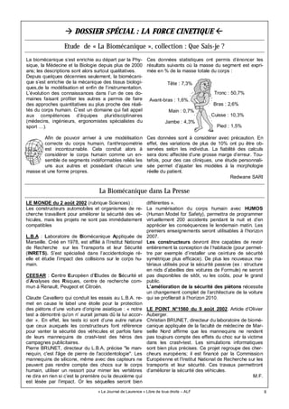 8« Le Journal de Laurence » Libre de tous droits – ALF
DOSSIER SPÉCIAL : LA FORCE CINETIQUE
Etude de « La Biomécanique », collection : Que Sais-je ?
La biomécanique s’est enrichie au départ par la Phy-
sique, la Médecine et la Biologie depuis plus de 2000
ans; les descriptions sont alors surtout qualitatives.
Depuis quelques décennies seulement, la biomécani-
que s’est enrichie de la mécanique des tissus biologi-
ques,de la modélisation et enfin de l’instrumentation.
L’évolution des connaissances dans l’un de ces do-
maines faisant profiter les autres a permis de faire
des approches quantitatives au plus proche des réali-
tés du corps humain. C’est un domaine qui fait appel
aux compétences d’équipes pluridisciplinaires
(médecins, ingénieurs, ergonomistes spécialistes du
sport …).
Afin de pouvoir arriver à une modélisation
correcte du corps humain, l’anthropométrie
est incontournable. Cela conduit alors à
considérer le corps humain comme un en-
semble de segments indéformables reliés les
uns aux autres et possédant chacun une
masse et une forme propres.
Ces données statistiques ont permis d’énoncer les
résultats suivants où la masse du segment est expri-
mée en % de la masse totale du corps :
Ces données sont à considérer avec précaution. En
effet, des variations de plus de 10% ont pu être ob-
servées selon les individus. La fiabilité des calculs
sera donc affectée d’une grosse marge d’erreur. Tou-
tefois, pour des cas cliniques, une étude personnali-
sée permet d’ajuster les modèles à la morphologie
réelle du patient.
Redwane SARI
La Biomécanique dans La Presse
LE MONDE du 2 août 2002 (rubrique Sciences) :
Les constructeurs automobiles et organismes de re-
cherche travaillent pour améliorer la sécurité des vé-
hicules, mais les projets ne sont pas immédiatement
compatibles
L.B.A : Laboratoire de Biomécanique Appliquée de
Marseille. Créé en 1978, est affilié à l’Institut National
de Recherche sur les Transports et leur Sécurité
(INRETS). S’est spécialisé dans l’accidentologie ré-
elle et étudie l’impact des collisions sur le corps hu-
main.
CEESAR : Centre Européen d’Etudes de Sécurité et
d’Analyses des Risques, centre de recherche com-
mun à Renault, Peugeot et Citroën.
Claude Cavallero qui conduit les essais au L.B.A. re-
met en cause le label une étoile pour la protection
des piétons d’une voiture d’origine asiatique : « notre
test a démontré qu’on n’ aurait jamais dû la lui accor-
der ». En effet, les tests ici sont d’une autre nature
que ceux auxquels les constructeurs font référence
pour vanter la sécurité des véhicules et parfois faire
de leurs mannequins de crash-test des héros des
campagnes publicitaires.
Pierre BRUNET, directeur du L.B.A, précise "le man-
nequin, c'est l'âge de pierre de l'accidentologie". Les
mannequins de silicone, même avec des capteurs ne
peuvent pas rendre compte des chocs sur le corps
humain, utiliser un ressort pour mimer les vertèbres
ne dira en rien si c’est la première ou la deuxième qui
est lésée par l’impact. Or les séquelles seront bien
différentes ».
La numérisation du corps humain avec HUMOS
(Human Model for Safety), permettra de programmer
virtuellement 200 accidents pendant la nuit et d’en
apprécier les conséquences le lendemain matin. Les
premiers enseignements seront utilisables à l’horizon
2007.
Les constructeurs devront être capables de revoir
entièrement la conception de l’habitacle (pour permet-
tre par exemple d’installer une ceinture de sécurité
symétrique plus efficace). De plus les nouveaux ma-
tériaux utilisés pour la sécurité passive (ex : structure
en nids d’abeilles des voitures de Formule) ne seront
pas disponibles de sitôt, vu les coûts, pour le grand
public.
L’amélioration de la sécurité des piétons nécessite
un changement complet de l’architecture de la voiture
qui se profilerait à l’horizon 2010.
LE POINT N°1560 du 9 août 2002. Article d’Olivier
Auberger.
Christian BRUNET, directeur du laboratoire de biomé-
canique appliquée de la faculté de médecine de Mar-
seille Nord affirme que les mannequins ne rendent
pas toujours compte des effets du choc sur la victime
dans les crash-test. Les simulations informatiques
sont bien plus précises. Ce projet regroupe des cher-
cheurs européens; il est financé par la Commission
Européenne et l’Institut National de Recherche sur les
transports et leur sécurité. Ces travaux permettront
d’améliorer la sécurité des véhicules.
M.F.
Tête : 7,3%
Tronc : 50,7%
Bras : 2,6%
Main : 0,7%
Avant-bras : 1,6%
Cuisse : 10,3%
Pied : 1,5%
Jambe : 4,3%
 