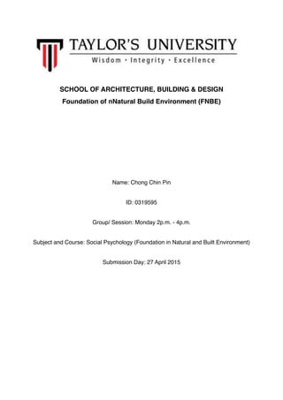 SCHOOL OF ARCHITECTURE, BUILDING & DESIGN
Foundation of nNatural Build Environment (FNBE)
Name: Chong Chin Pin
ID: 0319595
Group/ Session: Monday 2p.m. - 4p.m.
Subject and Course: Social Psychology (Foundation in Natural and Built Environment)
Submission Day: 27 April 2015 
 