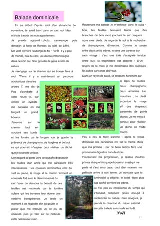  Balade dominicale
  	
  En ce début d'après‐midi d'un dimanche                       de    Reprenant ma balade je m'enfonce dans le sous‐

novembre, le soleil haut dans un ciel tout bleu                          bois,   les     feuilles   bruissent   tandis   que     des
m'incite à sortir de mon appartement.                                    branches de bois mort jonchant le sol craquent
Je      prends           appareil‐photo,          camescope       puis   sous mes pieds. Je regarde le sol à la recherche

direction la forêt de Rennes du côté de Liffré.                          de   champignons, d'insectes. Comme             je    passe
Me voilà derrière l'auberge de Mi‐Forêt ; il y a peu                     entre deux petits arbres, je sens une caresse sur
de monde, pas de vent, un silence profond règne                          mon visage : c'est une toile d'araignée tendue

dans ce coin qui, l'été, grouille de gens avides de                      entre eux, la propriétaire est absente ! D'un

nature.                                                                  revers de la main je me débarrasse des quelques

Je m'engage sur le chemin qui se trouve face à                           fils collés dans mes cheveux.

moi. "Tiens         il     y    a     maintenant un         parcours     Dans un rayon de soleil, se dressent fièrement sur

acrobatique dans les                                                              	
                       	
  le tapis de feuilles
arbres !", me dis‐je.                                                             	
                       	
  deux champignons,
Pas        d'acrobate           à                                                 	
                       	
  deux amanites tue‐
cette      heure‐ci,           par                                                	
                       	
  mouches ; la clarté
contre      un     cycliste                                                       	
                       	
  accentue le rouge
me      dépasse          en     me                                                	
                       	
  vif des chapeaux
lançant       un         grand                                                    	
                       	
  parsemés de points
bonjour.                                                                          	
                       	
  blancs. Je me mets à
J'avance           sur           le                                               	
                       	
  genoux pour réaliser
chemin           tout          en                                                 	
                       	
  un cliché en mode
scrutant ses             bords                                                    	
                       	
  macro.
et les fossés qui le longent car je guette la                            Peu à peu la forêt s'anime ; après le repas

présence de champignons, de fougères et de tout                          dominical des personnes ont fait le même choix

ce qui pourrait m'inspirer pour réaliser un cliché                       que ma pomme : par ce beau temps faire une

que je souhaite unique.                                                  promenade digestive dans les bois.

Mon regard se porte vers le haut afin d'observer                         Poursuivant ma progression, je réalise d'autres

les feuilles d'un arbre qui me paraissent très                           photos chaque fois que je trouve un sujet qui me

intéressantes : les couleurs dominantes vont du                          parle et c'est ainsi qu'au bout d'un moment ma

vert au jaune, le rouge et le marron forment un                          pellicule arrive à son terme. Je constate que la

contraste fort avec le bleu immaculé du                                           	
  luminosité a décliné, le soleil étant plus
ciel. Vues du dessous la beauté de ces                                            	
  bas caché derrière les arbres.
feuilles    est    maximale            car   la   lumière                         	
  Je n'ai pas eu conscience du temps qui
solaire qui les traverse leur donne une                                           	
  s'écoulait, tellement j'étais occupé à
certaine      transparence.            Je    reste    un                          	
  contempler la nature. Bien revigoré, je
moment à les regarder afin de goüter le                                           	
  prends la direction du retour satisfait
plaisir que me procure un tel jeu de                                              	
  de cette balade automnale en forêt.
couleurs puis je fixe sur la pellicule                                                                   Noël
cette délicieuse vision
 