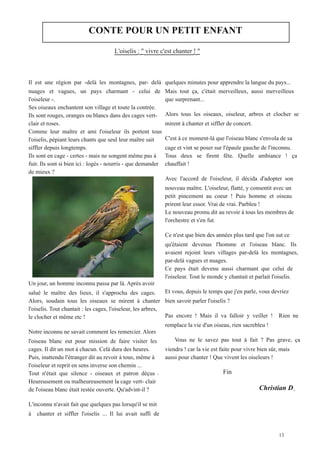 CONTE POUR UN PETIT ENFANT

                                        	
  L'oiselis : " vivre c'est chanter ! "


Il est une région par -delà les montagnes, par- delà            quelques minutes pour apprendre la langue du pays...
nuages et vagues, un pays charmant - celui de                   Mais tout ça, c'était merveilleux, aussi merveilleux
l'oiseleur -.                                                   que surprenant...
Ses oiseaux enchantent son village et toute la contrée.
Ils sont rouges, oranges ou blancs dans des cages vert-         Alors tous les oiseaux, oiseleur, arbres et clocher se
clair et roses.                                                 mirent à chanter et siffler de concert.
Comme leur maître et ami l'oiseleur ils portent tous
l'oiselis, pépiant leurs chants que seul leur maître sait       C'est à ce moment-là que l'oiseau blanc s'envola de sa
siffler depuis longtemps.                                       cage et vint se poser sur l'épaule gauche de l'inconnu.
Ils sont en cage - certes - mais ne songent même pas à          Tous deux se firent fête. Quelle ambiance ! ça
fuir. Ils sont si bien ici : logés - nourris - que demander     chauffait !
de mieux ?
	
                                                              Avec l'accord de l'oiseleur, il décida d'adopter son
	
  
	
                                                              nouveau maître. L'oiseleur, flatté, y consentit avec un
	
  
	
                                                              petit pincement au coeur ! Puis homme et oiseau
	
                                                              prirent leur essor. Vrai de vrai. Parbleu !
	
  
	
                                                              Le nouveau promu dit au revoir à tous les membres de
	
                                                              l'orchestre et s'en fut.
	
  
	
  
	
                                                              Ce n'est que bien des années plus tard que l'on sut ce
	
  
	
                                                              qu'étaient devenus l'homme et l'oiseau blanc. Ils
	
                                                              avaient rejoint leurs villages par-delà les montagnes,
	
  
	
                                                              par-delà vagues et nuages.
	
                                                              Ce pays était devenu aussi charmant que celui de
                                                                l'oiseleur. Tout le monde y chantait et parlait l'oiselis.
Un jour, un homme inconnu passa par là. Après avoir
salué le maître des lieux, il s'approcha des cages.           Et vous, depuis le temps que j'en parle, vous devriez
Alors, soudain tous les oiseaux se mirent à chanter bien savoir parler l'oiselis ?
l'oiselis. Tout chantait : les cages, l'oiseleur, les arbres,
le clocher et même etc !                                      Pas encore ! Mais il va falloir y veiller ! Rien ne
                                                              remplace la vie d'un oiseau, rien sacrebleu !
Notre inconnu ne savait comment les remercier. Alors
l'oiseau blanc eut pour mission de faire visiter les                	
  
                                                                  Vous ne le savez pas tout à fait ? Pas grave, ça
cages. Il dit un mot à chacun. Celà dura des heures.            viendra ! car la vie est faite pour vivre bien sûr, mais
Puis, inattendu l'étranger dit au revoir à tous, même à         aussi pour chanter ! Que vivent les oiseleurs !
l'oiseleur et reprit en sens inverse son chemin ...
Tout n'était que silence - oiseaux et patron déçus                  	
                   	
  Fin
Heureusement ou malheureusement la cage vert- clair
de l'oiseau blanc était restée ouverte. Qu'advint-il ?              	
                   	
               	
  Christian D
L'inconnu n'avait fait que quelques pas lorsqu'il se mit
à      chanter et siffler l'oiselis ... Il lui avait suffi de
 