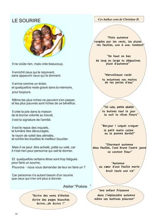 LE SOURIRE                                                           	
  	
  Ces haïkus sont de Christian D.
                                                              	
  
	
                                                            	
  
	
                                                            	
  
	
                                                            	
  
	
  
	
                                                                   	
  	
  	
   	
   	
  	
  	
  	
  	
  	
  	
  	
   "Plein
	
                                                                             automne
	
  
	
                                                            rongées par les vents, les pluies
	
                                                              tes feuilles, une à une, tombent"
	
  
	
  
	
                                                                          "De haut en bas
                                                                     de long en large tu dégoulines
Il ne coüte rien, mais crée beaucoup,                                       pluie d'automne"

Il enrichit ceux qui le reçoivent,
	
  
sans appauvrir ceux qui le donnent.                                                       "Merveilleuse rosée
                                                                                        tu enlumines nos matins
Il arrive comme un éclair,                                                                de tes perles d'eau"
                                                              	
  
et quelquefois reste gravé dans la mémoire,                   	
  
pour toujours.                                                	
  
                                                              	
  
                                                              	
  
Même les plus riches ne peuvent s'en passer,                  	
  
	
  
et les plus pauvres sont riches de ce bénéfice.
                                                                     	
  	
  	
   	
   	
  "Toi Lola, petite abeille
Il crée la joie dans la maison                                                          tu butines tout le jour
de la bonne volonté au travail,                                                          la nuit tu rêves fleurs"
il est la signature de l'amitié.
                                                                                     "Bonjour ! Lequel croquer
 Il est le repos des inquiets,
la lumière des découragés,                                                             le petit matin calme
                                                                                        ou la pomme dorée?"
 le rayon de soleil des attristés,
 	
  
et contre les troubles le meilleur bouclier.
                                                                      "Charmant automne
 Mais il ne peut être acheté, prêté ou volé, car             deux feuilles, l'une brune l'autre jaune
 	
  
il n'est rien pour personne qui sait le donner.                          se content fleur"

Et quelquefois certains êtres sont trop fatigués
pour faire un sourire,                                                                 "Automne
Pouvons‐nous vous demander de leur en faire un ?                               au cœur d'une feuille morte
                                                                                   bruit toute une vie"
Car personne n'a autant besoin d'un sourire                   	
  
                                                              	
  
que ceux qui n'en ont plus à donner.                          	
  
                                                              	
  
               	
   	
                 	
  Atelier "Poésie
                                                                     	
  	
   "Une                 enfant frissonne
               	
  "Ecrire
                        des noms d'étoiles                      dans l'implacable automne
                écrire des pages blanches                     même ses bottines pleurent"
                   écrire...oh écrire !"
 