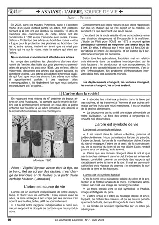10 Le Journal de Laurence - N°7 - Avril 2004
 ANALYSE : L’ARBRE, SOURCE DE VIE 
Avant - Propos
1) L’arbre dans la société
En 2002, dans les Hautes Pyrénées, suite à l’accident
mortel d’un jeune motard contre un arbre, 161 platanes
bordant la D 934 ont été abattus ou entaillés. 13 des 26
membres des commandos de cette action ont été
condamnés à 1500 euros d’amende avec sursis. L’asso-
ciation « Protection des arbres au bord des routes » et la
« Ligue pour la protection des platanes au bord des rou-
tes », entre autres, mettent en avant que ce n’est pas
l’arbre qui va sur la route, mais la voiture qui vient sur
l’arbre.
Nous sommes viscéralement attachés aux arbres.
Au temps des calèches les plantations d’arbres don-
naient de l’ombre, des fruits aux plus pauvres ou permet-
taient de produire du bois pour l’État. Les enfants, dès la
maternelle, dessinent des arbres aux quatre saisons. Ils
semblent vivants. Les arbres possèdent différentes quali-
tés qui font que nous les aimons. Les arbres sont utiles
et appartiennent parfois à des espèces dites
« remarquables ». Ils régénèrent l’air que nous polluons
en produisant de l’oxygène...
Contrairement aux idées reçues et aux idées répandues
par tout un chacun qui se voit expert en la matière, un
accident n’a que rarement une seule cause.
L’accident de la route résulte d’une concordance entre
une situation dangereuse et l’incapacité à la maîtriser.
L’étude de Platt pour l’OMS en 1972 a montré qu’un
conducteur commet en moyenne une erreur tous les
3 km. En effet, il effectue sur 1 mile (soit 1,6 km) 200 ob-
servations et prend 20 décisions, et on estime qu’il sur-
vient une erreur par 40 décisions.
Selon tous les spécialistes, l’accident met en relation
trois éléments dans un système interdépendant qui lie
trois facteurs : le conducteur et son comportement, la
voiture et ses caractéristiques et l’environnement, c'est-à-
dire l’infrastructure. Un problème d’infrastructure inter-
vient dans 40% des accidents mortels.
Les déplacements changent, les voitures changent,
les routes changent, les arbres restent.
En regardant mes élèves de 6e
dessiner de beaux ar-
bres en Arts Plastiques, j’ai compris que le mythe de l’ar-
bre est si profondément enraciné en nous dès la petite
enfance que toucher à un arbre constitue une atteinte à
la construction mentale de nos concitoyens.
Arbre : Végétal ligneux vivace dont la tige, ou
le tronc, fixé au sol par des racines, n’est char-
gé de branches et de feuilles qu’à partir d’une
certaine hauteur. (Larousse)
L’arbre est source de vie
L’arbre est un élément indispensable de notre écosys-
tème. Il réunit tous les éléments : l’eau circule avec sa
sève, la terre s’intègre à son corps par ses racines, l’air
nourrit ses feuilles, le feu jaillit de son frottement.
 Il fournit notre oxygène, indispensable à notre sur-
vie, en recyclant le dioxyde de carbone que nous produi-
sons.
 Il absorbe les minéraux présents dans la terre par
ses racines, et les transmet à l’homme et aux autres ani-
maux par les fruits que nous mangeons. Il est un maillon
de la chaîne alimentaire.
 La découverte du feu a été une étape primordiale de
notre civilisation. Le bois des arbres a longtemps ré-
chauffé nos chaumières.
L’arbre est symbole de vie
L’arbre est un symbole religieux.
 Il est inscrit dans la culture collective, païenne et
judéo-chrétienne. Nous connaissons l’arbre du paradis,
l’arbre de Jessé, l’arbre de la manifestation divine, l’arbre
du savoir magique, l’arbre de la croix, de la connaissan-
ce, de la science du bien et du mal (Saint-Louis rendait
justice sous un chêne), de la fertilité.
 Parce que ses racines plongent dans le sol et que
ses branches s’élèvent dans le ciel, l’arbre est universel-
lement considéré comme un symbole des rapports qui
s’établissent entre la terre et le ciel. Il met en communi-
cation les trois niveaux du cosmos : le souterrain, la sur-
face de la terre et les hauteurs.
L’arbre est un symbole familial
C’est la force et la puissance solaire du père et la pro-
tection et la fertilité lunaire de la mère. Symbolisme ambi-
valent, car c’est une image de l’androgyne initial.
 Le tronc dressé vers le ciel symbolise le Phallus,
image archétypale du père.
 L’arbre creux et l’arbre au feuillage dense et enve-
loppant, où nichent les oiseaux, et qui se couvre périodi-
quement de fruits, évoque l’image de la mère fertile.
 La famille est souvent représentée sur un arbre gé-
néalogique.
Monique, 1960
 