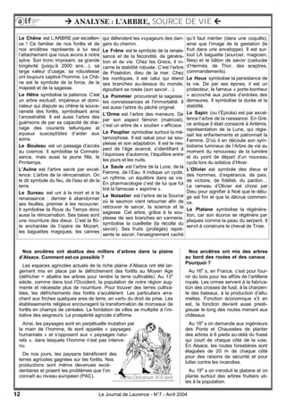 12 Le Journal de Laurence - N°7 - Avril 2004
Nos ancêtres ont mis des arbres
au bord des routes et des canaux .
Pourquoi ?
Au 16e
s, en France, c’est pour four-
nir du bois pour les affûts de l’artillerie
royale. Les ormes servent à la fabrica-
tion des crosses de fusil, à la charpen-
te des bateaux, à la production d’allu-
mettes. Fonction économique s’il en
est, la fonction devient aussi presti-
gieuse le long des routes menant aux
châteaux.
Au 18e
s on demande aux ingénieurs
des Ponts et Chaussées de planter
des arbres à 6 pieds au-delà du fossé
qui court de chaque côté de la voie.
En Alsace, les routes forestières sont
élaguées de 20 m de chaque côté
pour des raisons de sécurité et pour
lutter contre les incendies.
Au 19e
s on introduit le platane et on
plante surtout des arbres fruitiers uti-
les à la population.
 ANALYSE : L’ARBRE, SOURCE DE VIE 
Le Chêne est L’ARBRE par excellen-
ce ! Ce familier de nos forêts et de
nos ancêtres représente à lui seul
l’attachement que nous avons à notre
sylve. Son tronc imposant, sa grande
longévité (jusqu’à 2000 ans…), sa
large valeur d’usage, sa robustesse
ont toujours captivé l'homme. Le Chê-
ne est le symbole de la force, de la
majesté et de la sagesse.
Le Hêtre symbolise la patience. C’est
un arbre exclusif, impérieux et domi-
nateur qui dispute au chêne la souve-
raineté des forêts, symbolisant ainsi
l’ancestralité. Il est aussi l’arbre des
guérisons de par sa capacité de drai-
nage des courants telluriques et
aqueux susceptibles d’aider aux
soins.
Le Bouleau est un passage d’accès
au cosmos. Il symbolise la Connais-
sance, mais aussi la jeune fille, le
Printemps.
L’Aulne est l'arbre sacré par excel-
lence: L'arbre de la réincarnation. On
le dit symbole du feu, de l'eau et de la
terre.
Le Sureau est uni à la mort et à la
renaissance : dernier à abandonner
ses feuilles, premier à les recouvrer.
Il symbolise la Roue du Temps donc
aussi la réincarnation. Ses baies sont
une nourriture des dieux. C’est la flû-
te enchantée de l’opéra de Mozart,
les baguettes magiques, les cannes
qui défendent les voyageurs des dan-
gers du chemin.
Le Frêne est le symbole de la renais-
sance et de la fécondité, de généra-
tion et de vie. Chez les Grecs, il in-
carne la stabilité robuste. C’est l’arbre
de Poséidon, dieu de la mer. Chez
les nordiques, il est celui qui étend
ses branches au-dessus du monde,
égouttant sa rosée (son savoir…).
Le Pommier procurerait la sagesse,
les connaissances et l'immortalité. Il
est aussi l’arbre du pêché originel.
L’Orme est l’arbre des meneurs. De
par son aspect féminin (matriciel),
c’est un arbre de « soutien » efficace.
Le Peuplier symbolise surtout la mé-
tamorphose. Il est salué pour sa sou-
plesse et son adaptation. Il est le res-
pect de l’âge avancé, s’identifiant à
l’équinoxe d’automne, l’équilibre entre
les jours et les nuits.
Le Saule est l’arbre de la Lune, de la
Femme, de l’Eau. Il indique un cycle,
un rythme, un équilibre dans sa vie.
En pharmacologie c’est de lui que fut
tiré la fameuse « aspirine ».
Le Noisetier est l’arbre de la Source
où le saumon vient retourner afin de
retrouver le savoir, la science et la
sagesse. Cet arbre, grâce à la sou-
plesse de ses branches en vannerie,
symbolise la cueillette (la récolte du
savoir). Ses fruits (protégés) repré-
sente le savoir, l'enseignement caché
qu’il faut mériter (dans une coquille),
ainsi que l’image de la gestation (le
fruit dans une enveloppe). Il est sur-
tout LA baguette (sourcier, magicien,
fées) et le bâton de savoir (caducée
d’Hermès, de Thor, des sceptres,
commandements).
Le Houx symbolise la persistance de
la vie. De par ses épines, il est un
protecteur, le fameux « porte-bonheur
» accroché aux portes d’entrées des
demeures. Il symbolise la durée et la
stabilité.
Le Sapin (ou l’Épicéa) est par excel-
lence l’arbre de la naissance. En Grè-
ce antique il était consacré à Artémis,
représentation de la Lune, qui régis-
sait les enfantements et patronnait la
Femme. D’où il en découle son sym-
bolisme lumineux de l’Arbre de vie au
moment du renouveau de la lumière
et du point de départ d’un nouveau
cycle lors du solstice d’Hiver.
L’Olivier est symbole des dieux et
des hommes, d’espérance, de paix,
de victoire, de fidélité, du pardon…
Le rameau d’Olivier est choisi par
Dieu pour signifier à Noé que le délu-
ge est fini et que la décrue commen-
ce.
Le Platane symbolise la régénéra-
tion, car son écorce se régénère par
plaques comme la peau du serpent. Il
servit à construire le cheval de Troie.
Nos ancêtres ont abattus des milliers d’arbres dans la plaine
d’Alsace. Comment est-ce possible ?
Les espaces agricoles actuels de la riche plaine d’Alsace ont été lar-
gement mis en place par le défrichement des forêts au Moyen Age
(défricher = abattre les arbres pour rendre la terre cultivable). Au 13e
siècle, comme dans tout l’Occident, la population de notre région aug-
mente et nécessite plus de nourriture. Pour trouver des terres cultiva-
bles, les défrichements des forêts s’accélèrent. Les particuliers arra-
chent aux friches quelques ares de terre, en vertu du droit de prise. Les
établissements religieux encouragent la transformation de morceaux de
forêts en champs de céréales. La fondation de villes se multiplie à l’ini-
tiative des seigneurs. La prospérité agricole s’affirme.
Ainsi, les paysages sont en perpétuelle mutation par
la main de l’homme, ils sont appelés « paysages
humanisés » et s’opposent aux « paysages natu-
rels », dans lesquels l’homme n’est pas interve-
nu.
De nos jours, les paysans bénéficient des
terres agricoles gagnées sur les forêts. Nos
productions sont même devenues excé-
dentaires et posent les problèmes que l’on
connaît au niveau européen (PAC). Hortus Deliciarium, XIIè siècle
 