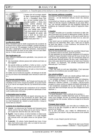 19Le Journal de Laurence - N°7 - Avril 2004
 ANALYSE 
Lecture : « Touche pas à ma voiture », de Christiane Cellier
L’auteur de cet ouvrage rappel-
le dans l’avant-propos l’origine
de la « Fondation Anne Cel-
lier » et son combat contre l’in-
sécurité routière : « Anne, mon
enfant, victime absolue d’un
chauffard, après un coma de
plusieurs jours, était cloîtrée
dans une cellule pour brûlés.
Trois jours avant son envol dé-
finitif, incapable de parler, elle
nous a écrit de sa main aux
doigts amputés : - Battez-vous.
Battez-vous pour moi ! - »
Le refus de la réalité
Nous n’acceptons pas la réalité angoissante des accidents de
la route et nous voulons nous en protéger. Lorsque s’écrase un
avion de plus de 100 passagers, toute la France est touchée
par cette « catastrophe » durant des semaines ; mais lorsqu’on
dénombre autant de morts sur les routes, lors d’un seul week-
end du 15 Août, personne ne s’en émeut.
Des handicapés à vie
Dans différents établissements spécialisés, nous pouvons voir
chaque jour :
 des traumatisés crâniens graves dont certains sont dans un
état végétatif
 des grands brûlés qui souffrent « l’enfer sur terre », du fait
des voitures carbonisées lorsqu’elles se percutent en série
 des hémi ou tétraplégiques qui ont subi un choc brutal sou-
vent lié à une vitesse excessive.
En réalité, tout le monde est coupable « de fabriquer et de tolé-
rer trop de morts et de handicapés sans remords et sans hon-
te ».
Des français individualistes
D’après une étude du C.N.R.S., les Français sont les plus indi-
vidualistes et les moins civiques Européens. Et qu’est l’incivili-
té, si ce n’est le non-respect des lois, qui entraîne tant de bles-
sés ?
Ajoutons à cela l’arrogance des conducteurs et l’on compren-
dra d’autant mieux une part des problèmes spécifiques d’insé-
curité routière dans notre pays.
La fascination pour la voiture
C’est d’abord comme une sorte de rapport amoureux pour la
beauté de la voiture et ses promesses de plaisir. Mais c’est
surtout la vitesse qui va séduire encore davantage. En définiti-
ve, c’est l’impression de « devenir un autre homme », lorsqu’on
monte dans sa voiture !!
La devise de la république saccagée
 Liberté : La voiture pour les Français est l’impression de la
liberté comme l’est aux États-unis le port d’arme ! Mais le
prix à payer est, dans les deux cas, celui du sang.
 Égalité : Avec la voiture, on tente d’acheter un statut social.
Cependant, lorsqu’il y a un accident, il n’y a pas d’égalité
des chances entre une petite voiture et une grosse cylin-
drée.
 Fraternité : En voiture, l’autre disparaît pour nous, il nous
gêne. Qu’il soit en auto, moto, vélo, ou à pied et nous som-
mes rapidement hostiles à lui.
Des hommes politiques coupables
Les droits de l’homme fondamentaux - la vie et la sûreté de sa
personne - ont été lâchement bafoués durant des dizaines
d’années.
La loi portant sur l’alcool au volant (1987) et le permis à points
(1992) ont été des mesures insuffisantes et pas assez effica-
ces. Les hommes politiques ont trop longtemps esquivé les
problèmes de l’insécurité routière, surtout à l’approche d’élec-
tions.
L’injustice
Les juges, obnubilés par le caractère involontaire du délit, tolè-
rent et excusent trop souvent la délinquance routière. De plus,
la victime, généralement absente, ne fait pas le poids face au
responsable de l’accident présent en chair et en os, avec son
avenir.
Il faut savoir que se constituer partie civile, ce n’est pas par
intérêt pour les indemnités. Mais, c’est « lutter pour la dignité
de l’être cher détruit ». A leur souffrance, les proches de la
victime veulent donner un sens.
L’alcool, source de danger
Nous ne nous soucions pas assez des quantités d’alcool bues
ou données à boire à nos amis, avant de conduire.
On sait cependant qu’une alcoolémie supérieure à 0,5 gramme
multiplie le risque d’accident mortel par 20 le jour et par 40 la
nuit, encore plus dangereuse, avec de nombreuses pertes de
contrôle sans véhicule adverse. De plus, quel « laisser-faire »
dans notre pays devant les jeunes qui se tuent sous l’emprise
de l’alcool ; au Danemark, 100 contrôles d’alcoolémie sont
effectués pour 1 en France !
Choisir la vie
« Non, ces morts ne sont pas inéluctables. Il faut repousser
fatalisme et immobilisme pour accueillir l’espoir. »
Une volonté politique
Maintenant, en 2003, on sent une volonté politique réelle pour
combattre à tous les niveaux l’insécurité routière.
« Une véritable rupture, inscrite dans la durée, est indispensa-
ble » dit Gilles de Robien, le ministre des Transports. Et un
éditorial du « Monde » précise : « La rupture : c’est de ne plus
accepter la voiture comme un espace de liberté individuelle où
il est moralement acceptable de ne pas respecter la loi, de
ruser avec elle et de tromper ceux qui sont chargés de la faire
appliquer. »
La certitude de la sanction
« La seule dissuasion, c’est la certitude de la sanction. »
Et cette dissuasion s’installe désormais aussi en France pour
mieux nous protéger. De plus, le montant des contraventions
et amendes est, fait nouveau, attribué au budget de la Sécurité
Routière.
S’engager dans la durée
Dans le domaine politique, pour tenir tête aux multiples pres-
sions et ne pas être coupable du délit de non-assistance à
personne en danger.
Sur le plan personnel, pour mettre fin définitivement au
« touche pas à ma voiture » et pour faire preuve d’une certaine
sagesse.
Et enfin, un peu d’espoir pourrait voir le jour.
Résumé de Jean-Louis Hincker
Editions RAMSEY, Collection « Coup de gueule »
 