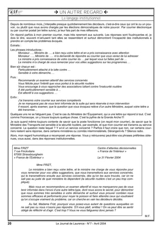 20 Le Journal de Laurence - N°7 - Avril 2004
 UN AUTRE REGARD 
Le langage institutionnel
Depuis de nombreux mois, j’interpelle presque quotidiennement les décideurs, c'est-à-dire ceux qui ont le ou un pou-
voir, ou plutôt que nous avons chargés par les élections démocratiques de notre pouvoir. Par courrier électronique
ou par courrier postal (en lettre suivie), je leur fais part de mes réflexions.
On répond parfois à mon premier courrier, mais très rarement aux suivants. Les réponses sont foudroyantes et, je
dois le dire, souvent m’amusent tant elles se ressemblent et surtout démontrent l’incapacité des institutionnels à
prendre en compte les problèmes évoqués.
Extraits :
Les phrases introductives :
Monsieur…., Ministre de …. a bien reçu votre lettre et en a pris connaissance avec attention
Monsieur …., Ministre de ….. m’a demandé de répondre au courrier que vous venez de lui adresser
Le ministre a pris connaissance de votre courrier du … par lequel vous lui faites part de …
Le ministre m’a chargé de vous remercier pour vos utiles suggestions sur les programmes …
Bien sûr chacun est :
Particulièrement attaché à la lutte contre …
Sensible à votre démarche, ...
Puis :
Recommande un examen attentif des services concernés
Vous félicite pour l’intérêt que vous portez à la sécurité routière
Vous encourage à vous rapprocher des associations luttant contre l’insécurité routière
A été particulièrement sensible à ...
Est attentif à vos suggestions …
Enfin :
J’ai transmis votre courrier aux services compétents
Je ne manquerai pas de vous tenir informée de la suite qui sera réservée à mon intervention
Il ressort, après examen, que la question que vous évoquez relève d’un autre Ministère, auquel votre lettre a
été transmise…
Quelques uns ne se fatiguent pas. C’est le cas du Ministère de l’Équipement, qui a une lettre qui répond à tout. C’est
comme l’horoscope, on y trouve toujours quelque chose. C’est la pythie de la Grande Arche !!!
Je suis quand même toujours contente de savoir que la poste fonctionne (on reçoit mon courrier), de savoir que le
Ministère des Transports est sensible à la sécurité routière, par exemple, et que mon courrier est transmis au service
concerné. La question reste lequel ? Y a-t-il un service concerné ? Parfois il faut croire que non, car certains cour-
riers restent sans réponse, dans certains ministères ou comités interministériels. Dérangent-ils ? Silence radio.
Alors, mon regard humoristique a recomposé une réponse. Vous y retrouverez peut-être vos phrases préférées obte-
nues, vous aussi, dans des réponses institutionnelles.
Mme FRIZT,
Le ministère a bien reçu votre lettre, et le ministre me charge de vous répondre pour
vous remercier pour vos utiles suggestions, que nous transmettons aux services concernés,
qui le transmettrons ensuite aux services concernés, dès qu’on les aura trouvés, car on ne
sait pas au juste de quel ministère ils dépendent (la sécurité routière c’est un peu trop com-
pliqué).
Mais nous en recommandons un examen attentif et nous ne manquerons pas de vous
tenir informée dans l’envoi d’une autre lettre-type, dont nous avons le secret, pour démontrer
que nous sommes très sensibles à votre démarche et surtout vous prouver combien nous
sommes efficaces et performants pour noyer le poisson et faire attendre ceux qui voudraient
qu’on s’occupe vraiment du problème, car on cherche en vain les décideurs décidés.
Au fait, Madame Frizt, pourquoi vous posez-vous autant de questions auxquelles on
ne sait pas ou nous n’osons pas répondre. S’il vous plaît, arrêtez ! On va peut être se sentir
obligé de réfléchir et d’agir. C’est trop !! Vous ne vous fatiguerez donc jamais ?
Centre d’attentes décisionnelles
« France de l’Intérieur »
Le 31 Février 2004
M.F.
Mme FRIZT
7 rue Finckvilaire
67000 Strassbourgheim
« France de l’Extérieur »
 