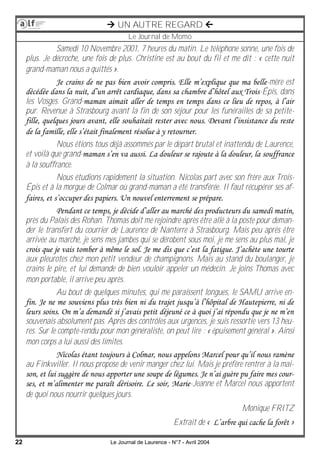 22 Le Journal de Laurence - N°7 - Avril 2004
 UN AUTRE REGARD 
Le Journal de Momo
Samedi 10 Novembre 2001, 7 heures du matin. Le téléphone sonne, une fois de
plus. Je décroche, une fois de plus. Christine est au bout du fil et me dit : « cette nuit
grand-maman nous a quittés ».
Je crains de ne pas bien avoir compris. Elle m’explique que ma belle-mère est
décédée dans la nuit, d’un arrêt cardiaque, dans sa chambre d’hôtel aux Trois-Épis, dans
les Vosges. Grand-maman aimait aller de temps en temps dans ce lieu de repos, à l’air
pur. Revenue à Strasbourg avant la fin de son séjour pour les funérailles de sa petite-
fille, quelques jours avant, elle souhaitait rester avec nous. Devant l’insistance du reste
de la famille, elle s’était finalement résolue à y retourner.
Nous étions tous déjà assommés par le départ brutal et inattendu de Laurence,
et voilà que grand-maman s’en va aussi. La douleur se rajoute à la douleur, la souffrance
à la souffrance.
Nous étudions rapidement la situation. Nicolas part avec son frère aux Trois-
Épis et à la morgue de Colmar où grand-maman a été transférée. Il faut récupérer ses af-
faires, et s’occuper des papiers. Un nouvel enterrement se prépare.
Pendant ce temps, je décide d’aller au marché des producteurs du samedi matin,
près du Palais des Rohan. Thomas doit me rejoindre après être allé à la poste pour deman-
der le transfert du courrier de Laurence de Nanterre à Strasbourg. Mais peu après être
arrivée au marché, je sens mes jambes qui se dérobent sous moi, je me sens au plus mal, je
crois que je vais tomber à même le sol. Je me dis que c’est la fatigue. J’achète une tourte
aux pleurotes chez mon petit vendeur de champignons. Mais au stand du boulanger, je
crains le pire, et lui demande de bien vouloir appeler un médecin. Je joins Thomas avec
mon portable, il arrive peu après.
Au bout de quelques minutes, qui me paraissent longues, le SAMU arrive en-
fin. Je ne me souviens plus très bien ni du trajet jusqu’à l’hôpital de Hautepierre, ni de
leurs soins. On m’a demandé si j’avais petit déjeuné ce à quoi j’ai répondu que je ne m’en
souvenais absolument pas. Après des contrôles aux urgences, je suis ressortie vers 13 heu-
res. Sur le compte-rendu pour mon généraliste, on peut lire : « épuisement général ». Ainsi
mon corps a lui aussi des limites.
Nicolas étant toujours à Colmar, nous appelons Marcel pour qu’il nous ramène
au Finkwiller. Il nous propose de venir manger chez lui. Mais je préfère rentrer à la mai-
son, et lui suggère de nous apporter une soupe de légumes. Je n’ai guère pu faire mes cour-
ses, et m’alimenter me paraît dérisoire. Le soir, Marie-Jeanne et Marcel nous apportent
de quoi nous nourrir quelques jours.
Monique FRITZ
Extrait de « L’arbre qui cache la forêt »
 