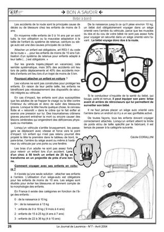 26 Le Journal de Laurence - N°7 - Avril 2004
 BON A SAVOIR 
Bébé à bord
Les accidents de la route sont la principale cause de
décès ou de blessure chez les enfants de moins de 5
ans.
En moyenne mille enfants de 0 à 14 ans par an sont
tués, la non utilisation ou la mauvaise adaptation à la
taille de l’enfant du système de retenue, ceinture ou siè-
ge auto est une des causes principale de ce bilan.
Attacher un enfant est obligatoire, art R53-1 du code
de la route « …pour les enfants de moins de 10 ans l’uti-
lisation d’un système de retenue pour enfants adapté à
leur taille (…) est obligatoire. »
Sur les grands trajets,(départ en vacances), cela
semble systématique, mais 30% des accidents ont lieu
lors de petits déplacements et 40% des accidents mor-
tels d’enfants ont lieu lors d’un trajet de moins de 5 km.
Pourquoi attacher un enfant en voiture ?
Les voitures ne sont pas construites pour protéger les
enfants. En raison de leur petite taille, les enfants ne
bénéficient pas nécessairement des dispositifs de sécu-
rité intégrés au véhicule.
En cas d’impact, les enfants sont plus susceptibles
que les adultes de se frapper le visage ou la tête contre
l’intérieur du véhicule et donc de subir des blessures
graves. Lorsque la tête heurte quelque chose, le cerveau
flotte et « rebondit » dans le crâne qui le fait enfler et
exerce une pression sur lui. Des traumatismes crâniens
graves peuvent entraîner la mort ou encore causer des
lésions cérébrales qui engendrent des déficiences physi-
ques ou mentales.
Lorsqu’un véhicule s’arrête brusquement, les passa-
gers se déplacent avec vitesse et force vers le point
d’impact. Un enfant qui n’est pas retenu pourrait être
projeté la tête la première dans le tableau de bord, le
pare-brise, l’arrière du siège avant ou même à l’exté-
rieur du véhicule par une porte ou une fenêtre.
Les bras d’un adulte ne sont pas assez forts
pour retenir un enfant lors d’un accident. Lors
d’un choc à 50 km/h un enfant de 25 kg se
transforme en un projectile de près d’une ton-
ne.
Comment voyager avec ses enfants en voitu-
re ?
Il n’existe qu’une seule solution : attacher ses enfants
à l’arrière. L’utilisation d’un siège-auto est obligatoire
pour les enfants de moins de 10 ans. Les sièges sont
étudiés pour éviter les blessures et tiennent compte de
la morphologie des enfants.
En France il existe des catégories en fonction de l’â-
ge des enfants :
0 : de la naissance à 10 kg
0+ : de la naissance à 13 kg
1 : enfants de 9 à 18 kg ( 9 mois à 4 ans)
2 : enfants de 15 à 25 kg (4 ans à 7 ans)
3 : enfants de 22 à 36 kg (4 à 10 ans)
De la naissance jusqu’à ce qu’il pèse environ 10 kg,
un bébé doit obligatoirement voyager dans un siège
orienté vers l’arrière du véhicule, parce que les muscles
du dos et du cou de votre bébé ne sont pas assez forts
pour voyager en sécurité dans un siège orienté vers l’a-
vant . Le bébé voyage donc dos à la route.
Si le conducteur s’inquiète de la santé du bébé, qui
bouge, parle et remue, il peut équiper son pare- brise
avant et arrière de rétroviseurs qui lui permettent de
surveiller son bébé.
Il ne faut jamais placer un siège auto orienté vers
l’arrière dans un endroit où il y a un sac gonflable activé.
De toutes façons, tous les enfants doivent voyager
correctement attachés. Lorsqu’un enfant atteint la limite
de poids et/ou de taille spécifié par le fabricant, il est
temps de passer à la catégorie suivante.
Cécile CORALLINI
 